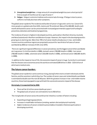  Unexplainedweightloss– a large amountof unexplainedweightlossoverashortperiodof
time (acouple of months) can be a signof cancer •
 Fatigue - fatigue isextreme tirednessandasevere lackof energy.If fatigue isdue tocancer,
sufferers normallyalsohave othersymptoms.
The global cancer epidemicThe incidenceandburdenof canceris huge andis setto rise.Cancerkills
more people ona global scale thanAIDS,malariaand TB combined.Manyof the 600,000 deathseach
monthattributedto cancer can be preventedwithincreasedgovernmental supportandfundingfor
prevention,detectionandtreatmentprogrammes.
The incidence of canceris highestindevelopedcountries,particularlyinNorthernAmerica,Australia
and NewZealandandinNorthernandWesternEurope.However,the impactinthe developingworldis
growingat an alarmingrate.More than 70% of all cancer deathsalreadyoccurin low- andmiddle-
income countriesandthese regionsare projectedtoaccountfor twothirds of all cases of cancer
worldwide by2050 (an increase of 15% since 1975).
There are significantregional differencesincancerprevalence,butthe biggestcancerkillersworldwide
are lungcancer (1.4 milliondeathsin2008),stomach cancer (740,000 deathsin2008), livercancer
(700,000 deathsin2008), colorectal cancer (610,000 deathsin2008), and breastcancer (460,000 deaths
in2008).
In additiontothe impacton lossof life,the economicimpactof canceris huge.Currentlyitisestimated
that the disease costseconomiesacrossthe worldanestimated$290 billionin2010 - $154 billionof
whichwere medical costs.
The future cancer burden:
The global cancer epidemicissettocontinue rising,placingfurtherstrainsonbothindividualsandthe
families,andthe societiesinwhichtheylive.The numberof cancercasesand relateddeathsworldwide
isestimatedtodouble overthe next20-40 years.Withthe greatestincrease inlow- andmiddle-income
countries;those leastequippedtocope withboththe social and economicimpactof the disease
Worryingly,it isexpectedthat by 2030:
 There will be 12 millioncancerdeathsperyear•
 The global costs of cancer are estimatedtorise to458 billion.
The risingburdenof canceracross the worldcan be linkedtoa numberof factorsincluding:
 Expandingandageingpopulations.
 Increasesinmodifiable riskfactors(smoking,western dietandphysical inactivity) .
 Higherincidencesof cancersrelatedto preventableortreatable infections(particularlyin
developingcountries)
 