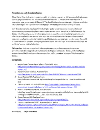 Preventionand earlydetectionof cancer
More than a thirdof all cancers are preventable byreducingexposure toriskfactorsincludingtobacco,
obesity,physicalinactivityand sexuallytransmittedinfections.11Preventative measuressuchas
vaccinationprogrammesagainstHBV andHPV andpubliceducationcampaignsare vital now,andinthe
future,tomitigate the expectedincreaseof peopleaffectedbycancerinthe comingdecades.
Early detectioncanalsoplayitspart inreducingthe global cancerepidemic.Implementationof
screeningprogrammestoidentifypre-cancerorearlystage cancerare crucial in the fightagainstthe
disease inbothdevelopedanddevelopingcountries. Inorderforearlydetectionprogrammestobe
effective,stronghealthcare systemsmustbe inplace to provide equityof accesstodiagnosisand
treatmentforall cancer patients.Inaddition,publiceducationcampaignsare neededacrossthe world
to tackle the cancer epidemicbyhelpingpeoplerecognise the earlysignsof disease andencourage the
seekingof promptmedical attention.
Call to action : Unlessurgentactionistakento raise awarenessaboutcancerand encourage
governmentstodeveloppractical,multisectoral strategiestoaddressthe disease,millionsof people
aroundthe worldwill continuetodie prematurelyorsuffereveryyearbecauseof thisdevastating
disease.
REFERENCES:
1. Medical NewsToday - What isCancer?Available from:
http://www.medicalnewstoday.com/info/cancer-oncology/whatiscancer.php.Lastaccessed
January2013
1. National CancerInstitute.Availablefrom:
http://www.cancer.gov/cancertopics/factsheet/Risk/BRCA LastaccessedJanuary2013
2. Cancer ResearchUK.Available from:
http://info.cancerresearchuk.org/healthyliving/smokingandtobacco/.LastaccessedJanuary
2013
3. Cancer ReaserchUK. Availablefrom: http://cancerhelp.cancerresearchuk.org/about-
cancer/what-iscancer/cells/types-of-cells-and-cancer.LastaccessedJanuary2013
4. WorldCancer ResearchFund.Available from:
http://www.wcrfuk.org/cancer_prevention/recommendations/alcohol_and_cancer.php?gclid=C
KvD4L3gxKsCFQ0OfAodWiCA2A.LastaccessedJanuary2013
5. Cancer ResearchUK.Available from:
http://info.cancerresearchuk.org/healthyliving/smokingandtobacco/.
6. Last accessedJanuary 2013 7 AmericanCancerSociety.
http://www.cancer.org/Cancer/CancerCauses/OtherCarcinogens/MedicalTreatments/radiation-
exposureand-cancer.LastaccessedJanuary2013
PreparedBy Amjad Khan Afridi
 