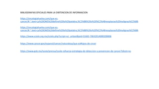 https://www.cancer.gov/espanol/cancer/naturaleza/que-es#tipos-de-cncer
BIBLIOGRAFIAS OFICIALES PARA LA OIBTENCION DE INFORMACION
https://oncologiahuelva.com/que-es-
cancer/#:~:text=La%20OMS%20define%20la%20palabra,%C2%BB%20o%20%C2%ABneoplasias%20malignas%C2%BB.
https://oncologiahuelva.com/que-es-
cancer/#:~:text=La%20OMS%20define%20la%20palabra,%C2%BB%20o%20%C2%ABneoplasias%20malignas%C2%BB.
https://www.scielo.org.mx/scielo.php?script=sci_arttext&pid=S1665-70632014000200006
https://www.gob.mx/issste/prensa/issste-refuerza-estrategia-de-deteccion-y-prevencion-de-cancer?idiom=es
 