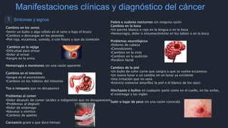 Manifestaciones clínicas y diagnóstico del cáncer
1 Síntomas y signos
Cambios en los senos
•Sentir un bulto o algo sólido en el seno o bajo el brazo
•Cambios o descargas en los pezones
•Piel roja, escamosa, sumida, o con hoyos y que da comezón
Cambios en la vejiga
•Dificultad para orinar
•Dolor al orinar
•Sangre en la orina
Hemorragia o moretones sin una razón aparente
Cambios en el intestino
•Sangre en el excremento
•Cambios en los hábitos del intestino
Tos o ronquera que no desaparece
Problemas al comer
•Dolor después de comer (acidez o indigestión que no desaparecen)
•Problemas al deglutir
•Dolor de estómago
•Náuseas y vómitos
•Cambios de apetito
Cansancio grave y que dura tiempo
Fiebre o sudores nocturnos sin ninguna razón
Cambios en la boca
•Un parche blanco o rojo en la lengua o en la boca
•Hemorragia, dolor o entumecimiento en los labios o en la boca
Problemas neurológicos
•Dolores de cabeza
•Convulsiones
•Cambios en la vista
•Cambios en la audición
•Parálisis facial
Cambios de la piel
•Un bulto de color carne que sangra o que se vuelve escamoso
•Un nuevo lunar o un cambio en un lunar ya existente
•Una irritación que no sana
•Ictericia (volverse amarillos la piel o el blanco de los ojos)
Hinchazón o bultos en cualquier parte como en el cuello, en las axilas,
el estómago y las ingles
Subir o bajar de peso sin una razón conocida
 
