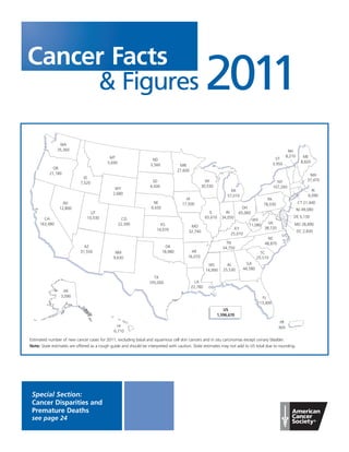 Cancer Facts
     & Figures                                                                                        2011
                WA
               35,360                                                                                                                                    NH
                                            MT                                                                                                          8,210      ME
                                                                   ND                                                                           VT
                                           5,690                                                                                                                  8,820
                                                                  3,560              MN                                                        3,950
             OR
                                                                                    27,600
           21,180                                                                                                                                                     MA
                              ID
                                                                   SD                               WI                                           NY                  37,470
                            7,520
                                                                  4,430                           30,530                                       107,260
                                               WY                                                                                                                       RI
                                                                                                                   MI
                                              2,680                                                                                                                   6,090
                                                                                                                 57,010
                                                                                        IA                                                PA
                  NV                                                NE                17,500                                            78,030                  CT 21,440
                12,800                                             9,430                                                  OH                                    NJ 49,080
                                 UT                                                                     IL       IN     65,060
                               10,530                                                                 65,610   34,050                                       DE 5,130
       CA                                            CO                                                                         WV
     163,480                                       22,390               KS                                                     11,080     VA                MD 28,890
                                                                                          MO                                            38,720
                                                                      14,070                                         KY
                                                                                         32,740                                                                 DC 2,830
                                                                                                                   25,010
                                                                                                                                           NC
                                                                                                                 TN                      48,870
                              AZ                                             OK                                34,750
                            31,550             NM                          18,980          AR                                          SC
                                              9,630                                      16,070                                      25,510
                                                                                                        MS       AL           GA
                                                                                                      14,990   25,530       44,580

                                                                    TX
                                                                  105,000                      LA
                                                                                             22,780
                  AK
                 3,090                                                                                                                 FL
                                                                                                                                     113,400
                                                                                                              US
                                                                                                           1,596,670
                                                                                                                                                  PR
                                                HI                                                                                                N/A
                                              6,710

Estimated number of new cancer cases for 2011, excluding basal and squamous cell skin cancers and in situ carcinomas except urinary bladder.
Note: State estimates are offered as a rough guide and should be interpreted with caution. State estimates may not add to US total due to rounding.




 Special Section:
 Cancer Disparities and
 Premature Deaths
 see page 24
 