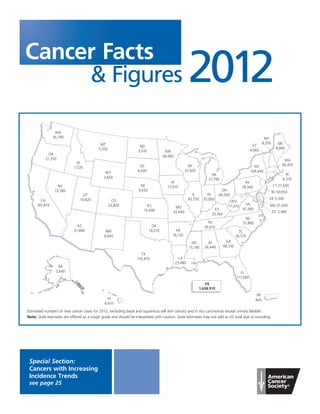 Cancer Facts
     & Figures                                                                                        2012
                WA
               35,790                                                                                                                                    NH
                                            MT                                                                                                          8,350      ME
                                                                   ND                                                                           VT
                                           5,550                                                                                                                  8,990
                                                                  3,510              MN                                                        4,060
             OR
                                                                                    28,060
           21,370                                                                                                                                                     MA
                              ID
                                                                   SD                               WI                                           NY                  38,470
                            7,720
                                                                  4,430                           31,920                                       109,440
                                               WY                                                                                                                       RI
                                                                                                                   MI
                                              2,650                                                                                                                   6,310
                                                                                                                 57,790
                                                                                        IA                                                PA
                  NV                                                NE                17,010                                            78,340                  CT 21,530
                13,780                                             9,030                                                 OH                                     NJ 50,650
                                 UT                                                                     IL       IN     66,560
       CA                      10,620                                                                 65,750   35,060                                       DE 5,340
                                                     CO                                                                         WV
     165,810                                       22,820               KS                                                                 VA               MD 31,000
                                                                                          MO                                   11,610
                                                                      14,090                                         KY                  41,380
                                                                                         33,440                                                                 DC 2,980
                                                                                                                   25,160
                                                                                                                                           NC
                                                                                                                 TN                      51,860
                              AZ                                             OK                                35,610
                            31,990             NM                          19,210          AR                                          SC
                                              9,640                                      16,120                                      26,570
                                                                                                       MS        AL          GA
                                                                                                      15,190   26,440       48,130

                                                                    TX
                                                                  110,470                      LA
                                                                                             23,480
                  AK
                 3,640                                                                                                                  FL
                                                                                                                                     117,580
                                                                                                              US
                                                                                                           1,638,910
                                                                                                                                                  PR
                                                HI                                                                                                N/A
                                              6,610

Estimated numbers of new cancer cases for 2012, excluding basal and squamous cell skin cancers and in situ carcinomas except urinary bladder.
Note: State estimates are offered as a rough guide and should be interpreted with caution. State estimates may not add to US total due to rounding.




 Special Section:
 Cancers with Increasing
 Incidence Trends
 see page 25
 