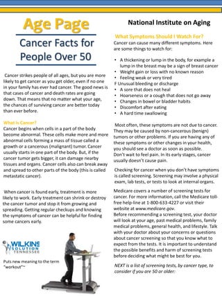 Age Page 
Cancer Facts for 
People Over 50 
Cancer strikes people of all ages, but you are more 
likely to get cancer as you get older, even if no one 
in your family has ever had cancer. The good news is 
that cases of cancer and death rates are going 
down. That means that no matter what your age, 
the chances of surviving cancer are better today 
than ever before. 
What Is Cancer? 
Cancer begins when cells in a part of the body 
become abnormal. These cells make more and more 
abnormal cells forming a mass of tissue called a 
growth or a cancerous (malignant) tumor. Cancer 
usually starts in one part of the body. But, if the 
cancer tumor gets bigger, it can damage nearby 
tissues and organs. Cancer cells also can break away 
and spread to other parts of the body (this is called 
metastatic cancer). 
When cancer is found early, treatment is more 
likely to work. Early treatment can shrink or destroy 
the cancer tumor and stop it from growing and 
spreading. Getting regular checkups and knowing 
the symptoms of cancer can be helpful for finding 
some cancers early. 
What Symptoms Should I Watch For? 
Cancer can cause many different symptoms. Here 
are some things to watch for: 
• A thickening or lump in the body, for example a 
lump in the breast may be a sign of breast cancer 
• Weight gain or loss with no known reason 
• Feeling weak or very tired 
F Unusual bleeding or discharge 
• A sore that does not heal 
• Hoarseness or a cough that does not go away 
• Changes in bowel or bladder habits 
• Discomfort after eating 
• A hard time swallowing 
Most often, these symptoms are not due to cancer. 
They may be caused by non-cancerous (benign) 
tumors or other problems. If you are having any of 
these symptoms or other changes in your health, 
you should see a doctor as soon as possible. 
Don’t wait to feel pain. In its early stages, cancer 
usually doesn’t cause pain. 
Checking for cancer when you don’t have symptoms 
is called screening. Screening may involve a physical 
exam, lab tests, or tests to look at internal organs. 
Medicare covers a number of screening tests for 
cancer. For more information, call the Medicare toll-free 
help-line at 1-800-633-4227 or visit their 
website at www.medicare.gov. 
Before recommending a screening test, your doctor 
will look at your age, past medical problems, family 
medical problems, general health, and lifestyle. Talk 
with your doctor about your concerns or questions 
about cancer screening so that you know what to 
expect from the tests. It is important to understand 
the possible benefits and harm of screening tests 
before deciding what might be best for you. 
NEXT is a list of screening tests, by cancer type, to 
consider if you are 50 or older: 
Puts new meaning to the term 
“workout”~ 
National Institute on Aging 
 