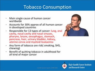 Tobacco Consumption
- Main single cause of human cancer
worldwide
- Accounts for 30% approx of all human cancer
in developed countries
- Responsible for 13 types of cancer: lung, oral
cavity, nasal cavity and nasal sinuses,
pharynx, larynx, oesophagus, stomach,
pancreas, liver, urinary bladder, kidney,
uterine cervix and myeloid leukaemia
- Any form of tobacco are risk( smoking, SHS,
chewing)
- Benefit of quitting tobacco in adulthood for
all kind of major cancer
worldl cancer report, 2008 IARC
 