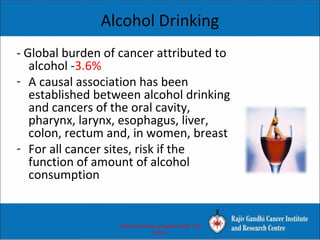 Alcohol Drinking
- Global burden of cancer attributed to
alcohol -3.6%
- A causal association has been
established between alcohol drinking
and cancers of the oral cavity,
pharynx, larynx, esophagus, liver,
colon, rectum and, in women, breast
- For all cancer sites, risk if the
function of amount of alcohol
consumption
oxford text book of public health, 5th
edition
 
