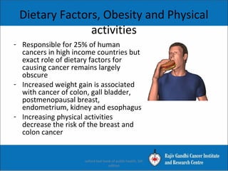 Dietary Factors, Obesity and Physical
activities
- Responsible for 25% of human
cancers in high income countries but
exact role of dietary factors for
causing cancer remains largely
obscure
- Increased weight gain is associated
with cancer of colon, gall bladder,
postmenopausal breast,
endometrium, kidney and esophagus
- Increasing physical activities
decrease the risk of the breast and
colon cancer
oxford text book of public health, 5th
edition
 