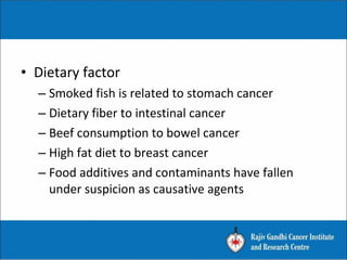 • Dietary factor
– Smoked fish is related to stomach cancer
– Dietary fiber to intestinal cancer
– Beef consumption to bowel cancer
– High fat diet to breast cancer
– Food additives and contaminants have fallen
under suspicion as causative agents
 