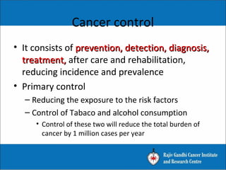 • It consists of prevention, detection, diagnosis,prevention, detection, diagnosis,
treatment,treatment, after care and rehabilitation,
reducing incidence and prevalence
• Primary control
– Reducing the exposure to the risk factors
– Control of Tabaco and alcohol consumption
• Control of these two will reduce the total burden of
cancer by 1 million cases per year
Cancer control
 