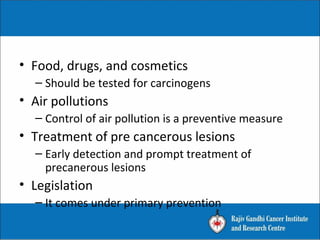 • Food, drugs, and cosmetics
– Should be tested for carcinogens
• Air pollutions
– Control of air pollution is a preventive measure
• Treatment of pre cancerous lesions
– Early detection and prompt treatment of
precanerous lesions
• Legislation
– It comes under primary prevention
 