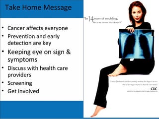Take Home Message
• Cancer affects everyone
• Prevention and early
detection are key
• Keeping eye on sign &
symptoms
• Discuss with health care
providers
• Screening
• Get involved
 