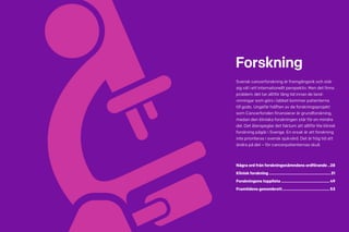 26 Cancerfondsrapporten 2013 Cancerfondsrapporten 2013 27
Forskning
Svensk cancerforskning är framgångsrik och står
sig väl i ett internationellt perspektiv. Men det finns
problem: det tar alltför lång tid innan de land­
vinningar som görs i labbet kommer patienterna
till godo. Ungefär hälften av de forskningsprojekt
som Cancerfonden finansierar är grundforskning,
medan den kliniska forskningen står för en mindre
del. Det återspeglar det faktum att alltför lite klinisk
forskning pågår i Sverige. En orsak är att forskning
inte prioriteras i svensk sjukvård. Det är hög tid att
ändra på det – för cancerpatienternas skull.
Några ord från forskningsnämndens ordförande...28
Klinisk forskning.........................................................31
Forskningens topplista.............................................49
Framtidens genombrott............................................53
 