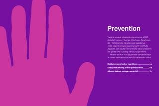 62 Cancerfondsrapporten 2013 Cancerfondsrapporten 2013 63
Prevention
Varje år orsakar tobaksrökning omkring 4 000
dödsfall i cancer i Sverige. Ytterligare flera tusen
dör i förtid i andra rökrelaterade sjukdomar.
Ändå säger Sveriges regering nej till kraftfulla
åtgärder som skulle kunna hindra tobaksindustrin
att sprida sina budskap till nya, unga rökare.
	Alkohol orsakar också tusentals cancerfall varje
år – men sambandet är ännu förvånansvärt okänt.
Reklamen som lockar nya rökare....................... 64
Kamp mot rökning kräver politiskt mod............ 68
Alkohol bakom många cancerfall...................... 74
 