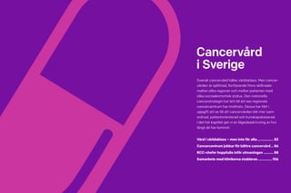 80 Cancerfondsrapporten 2013 Cancerfondsrapporten 2013 81
Cancervård
i Sverige
Svensk cancervård håller världsklass. Men cancer­
vården är splittrad, fortfarande finns skillnader
mellan olika regioner och mellan patienter med
olika socioekonomisk status. Den nationella
cancerstrategin har lett till att sex regionala
cancercentrum har inrättats. Dessa har fått i
uppgift att se till att cancervården blir mer sam-
ordnad, patientorienterad och kunskapsbaserad.
I det här kapitlet ger vi en lägesbeskrivning av hur
långt de har kommit.
Vård i världsklass – men inte för alla.................. 82
Cancercentrum jobbar för bättre cancervård....86
RCC-chefer hoppfulla inför utmaningen........... 88
Samarbete med klinikerna etableras................106
 