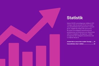 8 Cancerfondsrapporten 2013 Cancerfondsrapporten 2013 9
Statistik
Nästan 58 000 cancerdiagnoser ställdes år 2011
i Sverige. Under de senaste 20 åren har antalet
nya cancerfall ökat med i genomsnitt 1,7 procent
per år. Ungefär lika många män som kvinnor
får cancer. De vanligaste cancerformerna är
prostatacancer och bröstcancer som tillsammans
står för en tredjedel av alla diagnoser. I världen
är lungcancer den vanligaste cancerformen med
1,6 miljoner fall per år.
Antalet fall av cancer ökar snabbt i Sverige.........10
Cancerbördan växer i världen...............................22
 