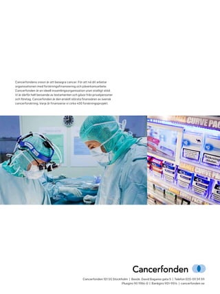 Cancerfonden 101 55 Stockholm | Besök: David Bagares gata 5 | Telefon 020-59 59 59
Plusgiro 90 1986-0 | Bankgiro 901-9514 | cancerfonden.se
Cancerfondens vision är att besegra cancer. För att nå dit arbetar
organisationen med forskningsfinansiering och påverkansarbete.
Cancerfonden är en ideell insamlingsorganisation utan statligt stöd.
Vi är därför helt beroende av testamenten och gåvor från privatpersoner
och företag. Cancerfonden är den enskilt största finansiären av svensk
cancerforskning. Varje år finansierar vi cirka 400 forskningsprojekt.
 