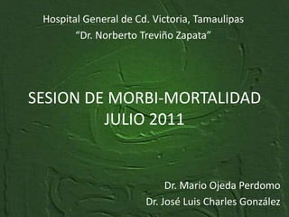 Hospital General de Cd. Victoria, Tamaulipas “Dr. Norberto Treviño Zapata” SESION DE MORBI-MORTALIDADJULIO 2011 Dr. Mario Ojeda Perdomo Dr. José Luis Charles González 