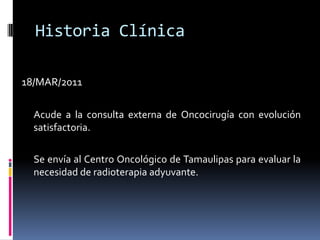 Historia Clínica18/MAR/2011	Acude a la consulta externa de Oncocirugía con evolución satisfactoria.	Se envía al Centro Oncológico de Tamaulipas para evaluar la necesidad de radioterapia adyuvante.