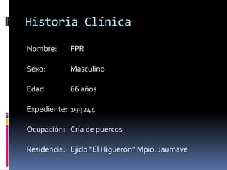 Historia ClínicaNombre: 	FPRSexo:		MasculinoEdad: 	66 añosExpediente: 	199244Ocupación: 	Cría de puercosResidencia: 	Ejido “El Higuerón” Mpio. Jaumave