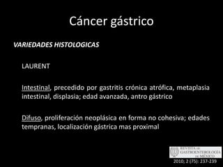Cáncer gástricoVARIEDADES HISTOLOGICAS	LAURENTIntestinal, precedido por gastritis crónica atrófica, metaplasia intestinal, displasia; edad avanzada, antro gástricoDifuso, proliferación neoplásica en forma no cohesiva; edades tempranas, localización gástrica mas proximal2010; 2 (75): 237-239