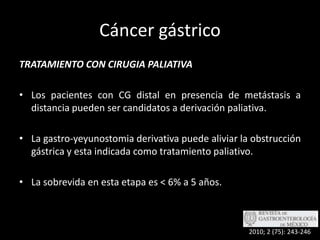 Cáncer gástricoTRATAMIENTO CON CIRUGIA PALIATIVALos pacientes con CG distal en presencia de metástasis a distancia pueden ser candidatos a derivación paliativa.La gastro-yeyunostomia derivativa puede aliviar la obstrucción gástrica y esta indicada como tratamiento paliativo.La sobrevida en esta etapa es < 6% a 5 años.2010; 2 (75): 243-246
