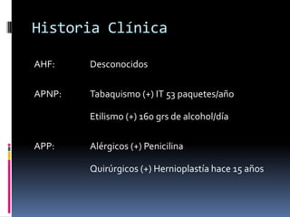 Historia ClínicaAHF:		DesconocidosAPNP:	Tabaquismo (+) IT 53 paquetes/año			Etilismo (+) 160 grs de alcohol/díaAPP: 		Alérgicos (+) Penicilina			Quirúrgicos (+) Hernioplastía hace 15 años