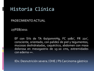 Historia ClínicaPADECIMIENTO ACTUAL27/FEB/2011	EF con SVs de TA 60/50mmHg, FC 108x’, FR 22x’, consciente, orientado, con palidez de piel y tegumentos, mucosas deshidratadas, caquéctico, abdomen con masa dolorosa en mesogastrio de 15-20 cms, extremidades con edema ++.	IDx: Desnutrición severa / DHE / Pb Carcinoma gástrico