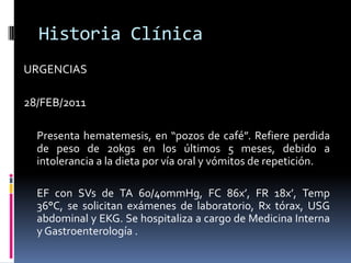 Historia ClínicaURGENCIAS28/FEB/2011	Presenta hematemesis, en “pozos de café”. Refiere perdida de peso de 20kgs en los últimos 5 meses, debido a intolerancia a la dieta por vía oral y vómitos de repetición.	EF con SVs de TA 60/40mmHg, FC 86x’, FR 18x’, Temp 36°C, se solicitan exámenes de laboratorio, Rx tórax, USG abdominal y EKG. Se hospitaliza a cargo de Medicina Interna y Gastroenterología .