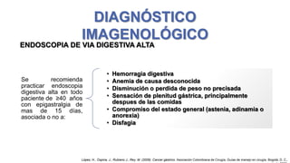 DIAGNÓSTICO
IMAGENOLÓGICO
ENDOSCOPIA DE VIA DIGESTIVA ALTA

Se
recomienda
practicar endoscopia
digestiva alta en todo
paciente de ≥40 años
con epigastralgia de
mas de 15 días,
asociada o no a:

•
•
•
•

Hemorragia digestiva
Anemia de causa desconocida
Disminución o perdida de peso no precisada
Sensación de plenitud gástrica, principalmente
despues de las comidas
• Compromiso del estado general (astenia, adinamia o
anorexia)
• Disfagia

López, H., Ospina, J., Rubiano J., Rey, M. (2009). Cancer gástrico. Asociación Colombiana de Cirugía, Guías de manejo en cirugía. Bogotá, D. C.,

 