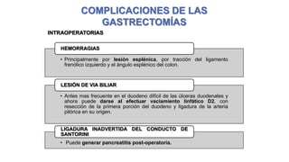 COMPLICACIONES DE LAS
GASTRECTOMÍAS
INTRAOPERATORIAS
HEMORRAGIAS

• Principalmente por lesión esplénica, por tracción del ligamento
frenólico izquierdo y el ángulo esplénico del colon.

LESIÓN DE VIA BILIAR
• Antes mas frecuente en el duodeno difícil de las úlceras duodenales y
ahora puede darse al efectuar vaciamiento linfático D2, con
resección de la primera porción del duodeno y ligadura de la arteria
pilórica en su origen.
LIGADURA INADVERTIDA DEL CONDUCTO DE
SANTORINI
• Puede generar pancreatitis post-operatoria.
Barredo, C., Covaro, J. complicaciones de las gastrectomías. Disponible en: http://www.sacd.org.ar/ddiecisiete.pdf

 
