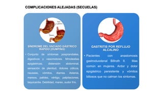 COMPLICACIONES ALEJADAS (SECUELAS)

SÍNDROME DEL VACIADO GÁSTRICO
RÁPIDO (DUMPING)
• Conjunto

de

síntomas

posprandiales,

digestivos y vasomotores. Mmolestias
epigástricas,

distensión

abdominal,

sensación de plenitud, dolores cólicos,
nauseas,

vómitos,

diarrea.

Astenia,

mareos, palidez, vértigo, palpitaciones,
taquicardia. Debilidad, mareo, sudor frío.

GASTRITIS POR REFLUJO
ALCALINO
• Pacientes

con

gastroduodenal

Billroth

anastomosis
II.

Mas

común en mujeres. Ardor y dolor
epigástrico

persistente

y

vómitos

biliosos que no calman los sintomas.

 
