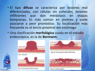 • El tipo difuso se caracteriza por lesiones mal
diferenciadas, con células sin cohesión, lesiones
infiltrantes que dan metástasis en etapas
tempranas. Es más común en jóvenes y suele
asociarse a peor pronóstico. Su localización más
frecuente es el tercio proximal del estómago
• Una clasificación morfológica usada en el estudio
endoscópico, es la de Bormann.
 