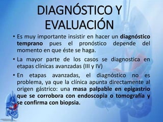 DIAGNÓSTICO Y
EVALUACIÓN
• Es muy importante insistir en hacer un diagnóstico
temprano pues el pronóstico depende del
momento en que éste se haga.
• La mayor parte de los casos se diagnostica en
etapas clínicas avanzadas (III y IV)
• En etapas avanzadas, el diagnóstico no es
problema, ya que la clínica apunta directamente al
origen gástrico: una masa palpable en epigastrio
que se corrobora con endoscopia o tomografía y
se confirma con biopsia.
 