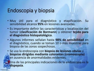 Endoscopia y biopsia
• Muy útil para el diagnóstico y etapificación. Su
sensibilidad alcanza 95% en lesiones avanzadas.
• Es importante definir las características y localización del
tumor (clasificación de Bormann) y obtener tejido para
el diagnóstico histopatológico.
• Algunos informes señalan hasta 98% de sensibilidad en
el diagnóstico, cuando se toman 10 o más muestras para
biopsia de las zonas sospechosas.
• Se usa la endoscopia con biopsia de lesiones obvias y
biopsias dirigidas mediante colorantes (cromoscopia)
en ausencia de anormalidades evidentes.
• Una de las principales indicaciones de la endoscopia es la
dispepsia.
 
