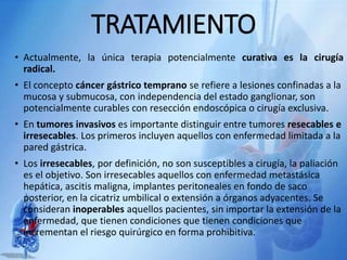 TRATAMIENTO
• Actualmente, la única terapia potencialmente curativa es la cirugía
radical.
• El concepto cáncer gástrico temprano se refiere a lesiones confinadas a la
mucosa y submucosa, con independencia del estado ganglionar, son
potencialmente curables con resección endoscópica o cirugía exclusiva.
• En tumores invasivos es importante distinguir entre tumores resecables e
irresecables. Los primeros incluyen aquellos con enfermedad limitada a la
pared gástrica.
• Los irresecables, por definición, no son susceptibles a cirugía, la paliación
es el objetivo. Son irresecables aquellos con enfermedad metastásica
hepática, ascitis maligna, implantes peritoneales en fondo de saco
posterior, en la cicatriz umbilical o extensión a órganos adyacentes. Se
consideran inoperables aquellos pacientes, sin importar la extensión de la
enfermedad, que tienen condiciones que tienen condiciones que
incrementan el riesgo quirúrgico en forma prohibitiva.
 