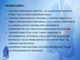 ESTADIO CLINICO I :
 GASTRECTOMIA DISTAL SUBTOTAL : SI LA LESION NO ESTA EN EL
FONDO O EN LA UNION CARDIOESOFÁGICA.
 GASTRECTOMIA SUBTOTAL PROXIMAL O GASTRECTOMIA TOTAL,
AMBAS CON ESOFAGECTOMIA DISTAL ( SI LA LESION COMPROMETE
AL CARDIAS). ESTOS TUMORES FRECUENTEMENTE
COMPROMETEN LOS LINFATICOS SUBMUCOSOS DEL ESOFAGO
 GASTRECTOMIA TOTAL ( SI EL TUMOR COMPROMETE
DIFUSAMENTE EL ESTOMAGO O SE ELEVA EN EL CUERPO DEL
ESTOMAGO Y SE EXTIENDE DENTRO DE 6 CENTIMETROS DEL
CARDIAS O ANTRO DISTAL.
 LINFADENECTOMIA REGIONAL ESTA RECOMENDADA EN TODOS
LOS PROCEDIMIENTOS INDICADOS.
 