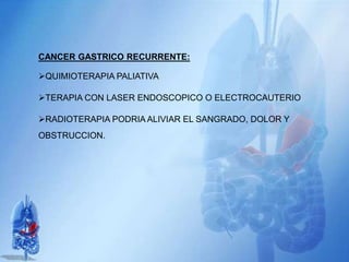 CANCER GASTRICO RECURRENTE:
QUIMIOTERAPIA PALIATIVA
TERAPIA CON LASER ENDOSCOPICO O ELECTROCAUTERIO
RADIOTERAPIA PODRIA ALIVIAR EL SANGRADO, DOLOR Y
OBSTRUCCION.
 