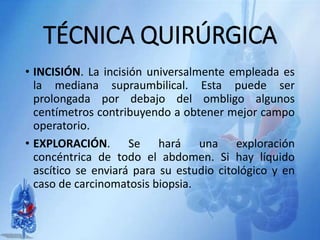 TÉCNICA QUIRÚRGICA
• INCISIÓN. La incisión universalmente empleada es
la mediana supraumbilical. Esta puede ser
prolongada por debajo del ombligo algunos
centímetros contribuyendo a obtener mejor campo
operatorio.
• EXPLORACIÓN. Se hará una exploración
concéntrica de todo el abdomen. Si hay líquido
ascítico se enviará para su estudio citológico y en
caso de carcinomatosis biopsia.
 