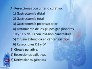 A) Resecciones con criterio curativo.
1) Gastrectomía distal
2) Gastrectomía total
3) Gastrectomía polar superior
4) Tratamiento de los grupos ganglionares
10 y 11 y de T3 con invasión pancreática.
5) Cirugía extendida en cáncer gástrico
6) Resecciones D3 y D4
B) Cirugía paliativa.
1) Resecciones paliativas
2) Derivaciones gástricas
 