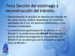 7mo) Sección del estómago y
reconstrucción del tránsito.
• Generalmente la sección se efectúa por debajo de
los vasos cortos, deben respetarse los mínimos
señalados de 5 cm. en lesiones infiltrantes y 3 en
lesiones localizadas.
• La anastomosis gastroyeyunal se efectúa a lo
Bilroth II, la preferencia del Bilroth II es debido a
que la recidiva locoregional es importante y el
Bilroth II no se obstruye con la frecuencia que lo
hace el Bilroth I.
 