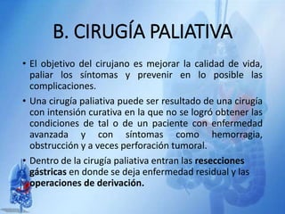 B. CIRUGÍA PALIATIVA
• El objetivo del cirujano es mejorar la calidad de vida,
paliar los síntomas y prevenir en lo posible las
complicaciones.
• Una cirugía paliativa puede ser resultado de una cirugía
con intensión curativa en la que no se logró obtener las
condiciones de tal o de un paciente con enfermedad
avanzada y con síntomas como hemorragia,
obstrucción y a veces perforación tumoral.
• Dentro de la cirugía paliativa entran las resecciones
gástricas en donde se deja enfermedad residual y las
operaciones de derivación.
 