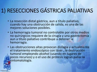 1) RESECCIONES GÁSTRICAS PALIATIVAS
• La resección distal gástrica, aun a título paliativo,
cuando hay una obstrucción de salida, es una de las
mejores soluciones posibles.
• La hemorragia tumoral no controlable por otros medios
no quirúrgicos requiere de la cirugía y una gastrectomía
aun a título paliativo contribuye a detener la
hemorragia.
• Las obstrucciones altas provocan disfagia y actualmente
el tratamiento endoscópico con láser , la destrucción
tumoral empleando alcohol (usando en lugares de
pocos recursos) y o el uso de prótesis logran paliar la
sintomatología.
 