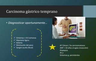 Carcinoma gástrico temprano
• Diagnosticar oportunamente…
 Síntomas > 4-6 semanas
 Hiporexia ligera
 Astenia
 Diminución del peso
 Sangre oculta (fecal)
AF Cáncer / Sx carcinomatosos
ANP > 10 años cirugías (resección)
Dispepsia
45 a
Síntomas g. persistentes
 
