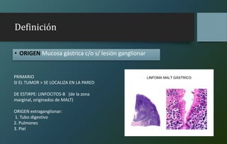 Definición
• ORIGEN Mucosa gástrica c/o s/ lesión ganglionar
PRIMARIO
SI EL TUMOR > SE LOCALIZA EN LA PARED
DE ESTIRPE: LINFOCITOS-B (de la zona
marginal, originados de MALT)
ORIGEN extraganglionar:
1. Tubo digestivo
2. Pulmones
3. Piel
 