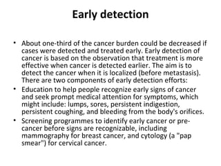 Early detection About one-third of the cancer burden could be decreased if cases were detected and treated early. Early detection of cancer is based on the observation that treatment is more effective when cancer is detected earlier. The aim is to detect the cancer when it is localized (before metastasis). There are two components of early detection efforts: Education to help people recognize early signs of cancer and seek prompt medical attention for symptoms, which might include: lumps, sores, persistent indigestion, persistent coughing, and bleeding from the body's orifices. Screening programmes to identify early cancer or pre-cancer before signs are recognizable, including mammography for breast cancer, and cytology (a "pap smear") for cervical cancer.  