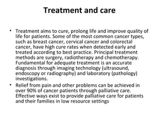 Treatment and care Treatment aims to cure, prolong life and improve quality of life for patients. Some of the most common cancer types, such as breast cancer, cervical cancer and colorectal cancer, have high cure rates when detected early and treated according to best practice. Principal treatment methods are surgery, radiotherapy and chemotherapy. Fundamental for adequate treatment is an accurate diagnosis through imaging technology (ultrasound, endoscopy or radiography) and laboratory (pathology) investigations.  Relief from pain and other problems can be achieved in over 90% of cancer patients through palliative care. Effective ways exist to provide palliative care for patients and their families in low resource settings 