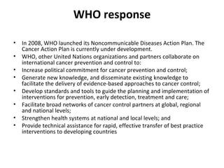 WHO response In 2008, WHO launched its Noncommunicable Diseases Action Plan. The Cancer Action Plan is currently under development.  WHO, other United Nations organizations and partners collaborate on international cancer prevention and control to: Increase political commitment for cancer prevention and control;  Generate new knowledge, and disseminate existing knowledge to facilitate the delivery of evidence-based approaches to cancer control; Develop standards and tools to guide the planning and implementation of interventions for prevention, early detection, treatment and care; Facilitate broad networks of cancer control partners at global, regional and national levels; Strengthen health systems at national and local levels; and Provide technical assistance for rapid, effective transfer of best practice interventions to developing countries 