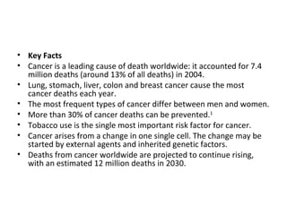 Key Facts Cancer is a leading cause of death worldwide: it accounted for 7.4 million deaths (around 13% of all deaths) in 2004.  Lung, stomach, liver, colon and breast cancer cause the most cancer deaths each year.  The most frequent types of cancer differ between men and women. More than 30% of cancer deaths can be prevented. 1   Tobacco use is the single most important risk factor for cancer. Cancer arises from a change in one single cell. The change may be started by external agents and inherited genetic factors. Deaths from cancer worldwide are projected to continue rising, with an estimated 12 million deaths in 2030.  
