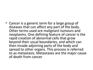 Cancer is a generic term for a large group of diseases that can affect any part of the body. Other terms used are malignant tumours and neoplasms. One defining feature of cancer is the rapid creation of abnormal cells that grow beyond their usual boundaries, and which can then invade adjoining parts of the body and spread to other organs. This process is referred to as metastasis. Metastases are the major cause of death from cancer 