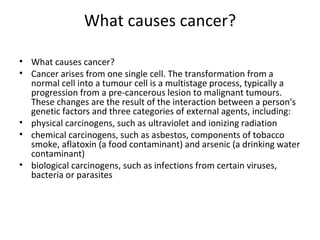 What causes cancer? What causes cancer? Cancer arises from one single cell. The transformation from a normal cell into a tumour cell is a multistage process, typically a progression from a pre-cancerous lesion to malignant tumours. These changes are the result of the interaction between a person's genetic factors and three categories of external agents, including:  physical carcinogens, such as ultraviolet and ionizing radiation  chemical carcinogens, such as asbestos, components of tobacco smoke, aflatoxin (a food contaminant) and arsenic (a drinking water contaminant) biological carcinogens, such as infections from certain viruses, bacteria or parasites 