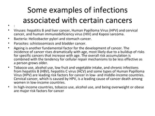 Some examples of infections associated with certain cancers : Viruses: hepatitis B and liver cancer, Human Papilloma Virus (HPV) and cervical cancer, and human immunodeficiency virus (HIV) and Kaposi sarcoma. Bacteria: Helicobacter pylori and stomach cancer. Parasites: schistosomiasis and bladder cancer. Ageing is another fundamental factor for the development of cancer. The incidence of cancer rises dramatically with age, most likely due to a buildup of risks for specific cancers that increase with age. The overall risk accumulation is combined with the tendency for cellular repair mechanisms to be less effective as a person grows older. Tobacco use, alcohol use, low fruit and vegetable intake, and chronic infections from hepatitis B (HBV), hepatitis C virus (HCV) and some types of Human Papilloma Virus (HPV) are leading risk factors for cancer in low- and middle-income countries. Cervical cancer, which is caused by HPV, is a leading cause of cancer death among women in low-income countries.  In high-income countries, tobacco use, alcohol use, and being overweight or obese are major risk factors for cancer 